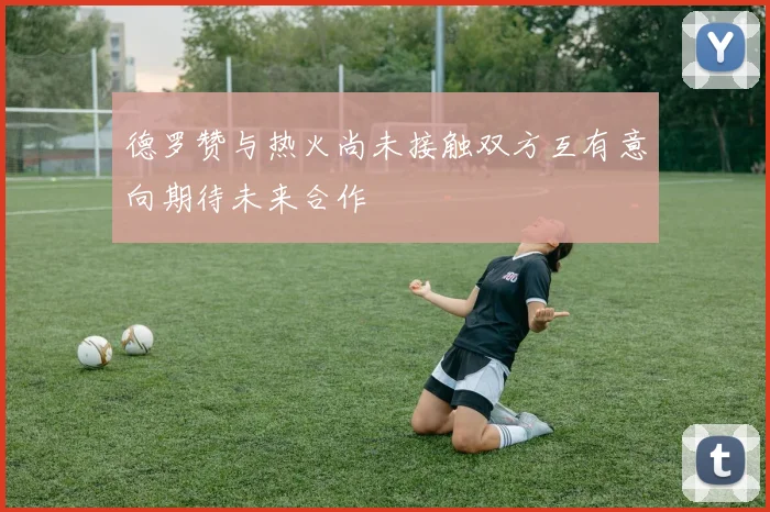 德罗赞与热火尚未接触双方互有意向期待未来合作