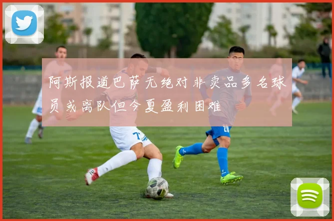 阿斯报道巴萨无绝对非卖品多名球员或离队但今夏盈利困难