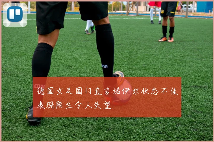 德国女足国门直言诺伊尔状态不佳表现陌生令人失望