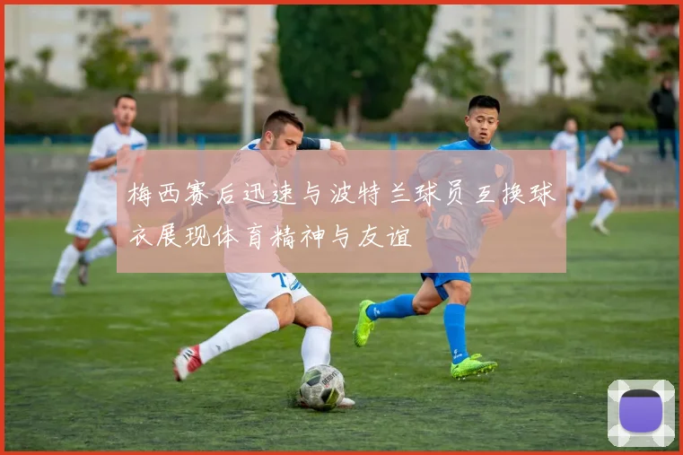梅西赛后迅速与波特兰球员互换球衣展现体育精神与友谊