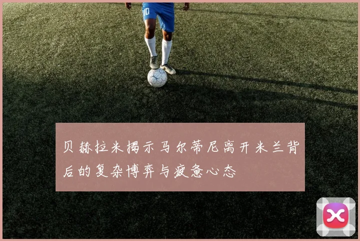 贝赫拉米揭示马尔蒂尼离开米兰背后的复杂博弈与疲惫心态