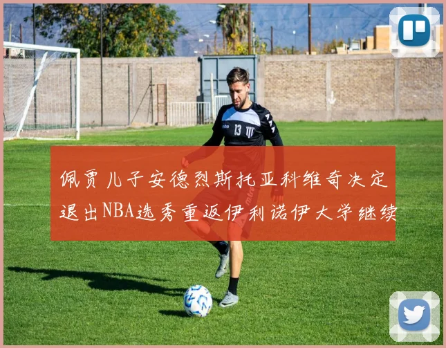佩贾儿子安德烈斯托亚科维奇决定退出NBA选秀重返伊利诺伊大学继续学业
