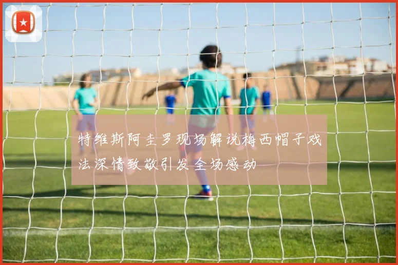 特维斯阿圭罗现场解说梅西帽子戏法深情致敬引发全场感动