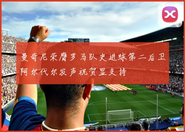 曼奇尼荣膺罗马队史进球第二后卫阿尔代尔发声祝贺显支持