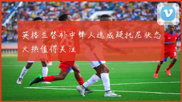 英格兰替补中锋人选成疑托尼状态火热值得关注