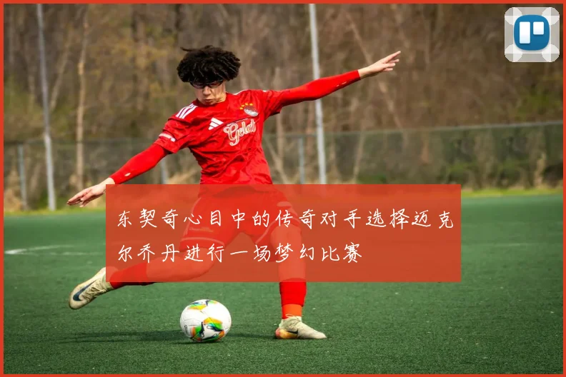 东契奇心目中的传奇对手选择迈克尔乔丹进行一场梦幻比赛
