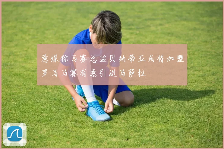意媒称马赛总监贝纳蒂亚或将加盟罗马马赛有意引进马萨拉