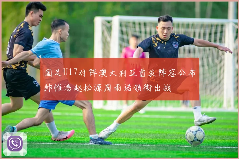 国足U17对阵澳大利亚首发阵容公布帅惟浩赵松源周雨诺领衔出战