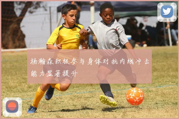 杨瀚森积极参与身体对抗内线冲击能力显著提升