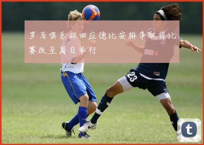 罗马俱乐部回应德比安排争取将比赛改至周日举行
