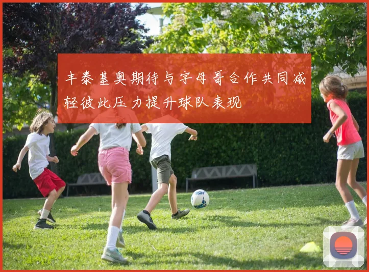 丰泰基奥期待与字母哥合作共同减轻彼此压力提升球队表现
