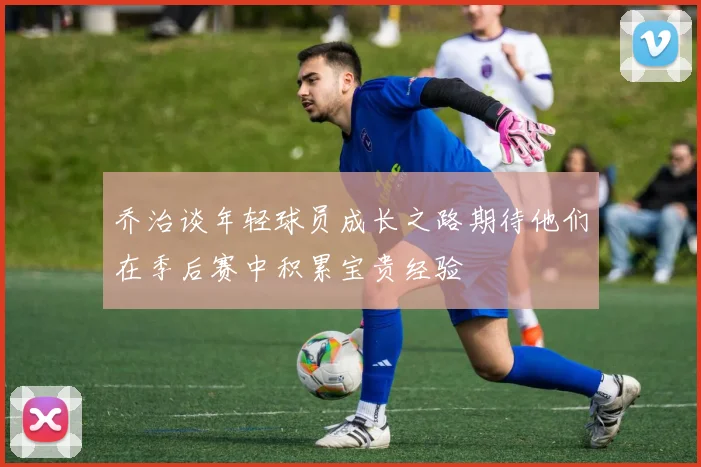 乔治谈年轻球员成长之路期待他们在季后赛中积累宝贵经验