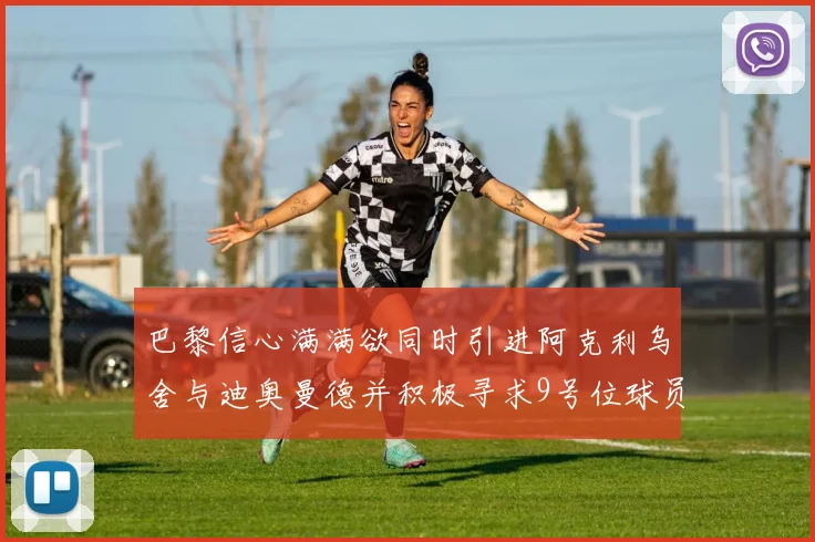 巴黎信心满满欲同时引进阿克利乌舍与迪奥曼德并积极寻求9号位球员