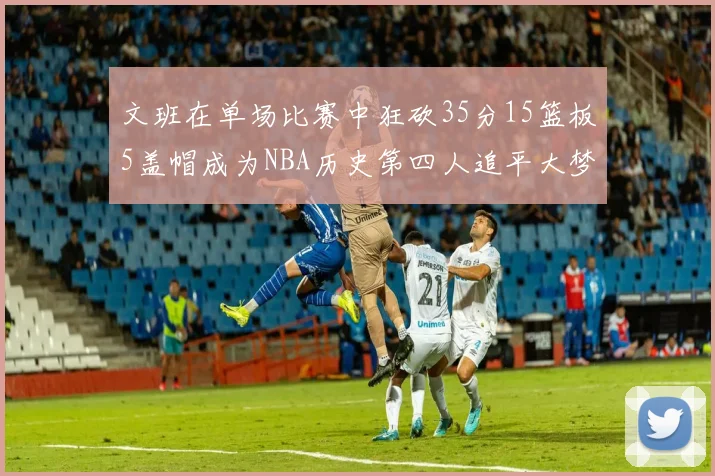 文班在单场比赛中狂砍35分15篮板5盖帽成为NBA历史第四人追平大梦鲨鱼天勾