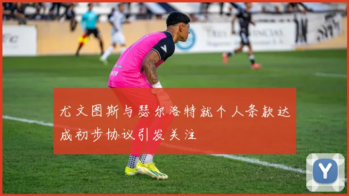 尤文图斯与瑟尔洛特就个人条款达成初步协议引发关注