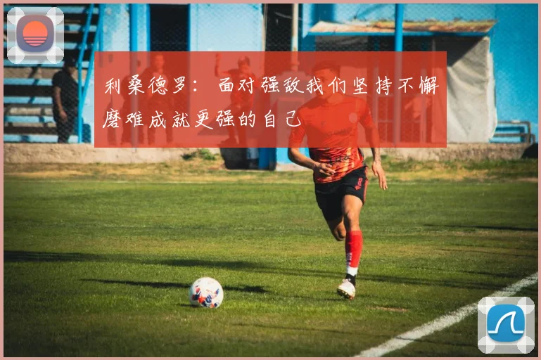 利桑德罗：面对强敌我们坚持不懈磨难成就更强的自己