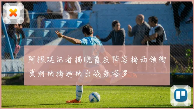 阿根廷记者揭晓首发阵容梅西领衔莫利纳梅迪纳出战劳塔罗