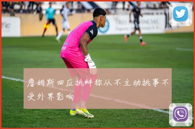 詹姆斯回应挑衅称从不主动挑事不受外界影响