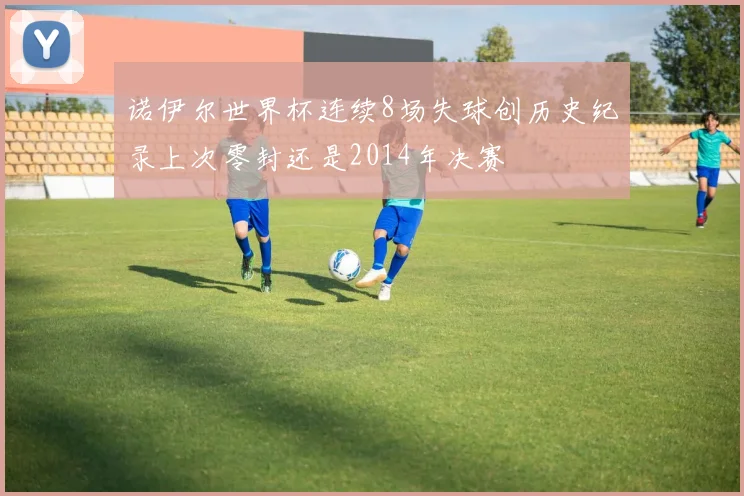 诺伊尔世界杯连续8场失球创历史纪录上次零封还是2014年决赛
