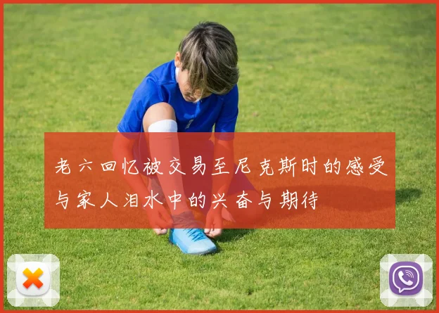老六回忆被交易至尼克斯时的感受与家人泪水中的兴奋与期待