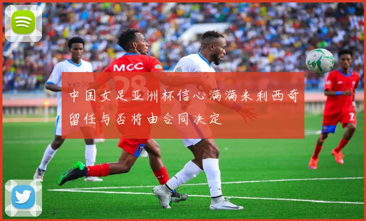 中国女足亚洲杯信心满满米利西奇留任与否将由合同决定