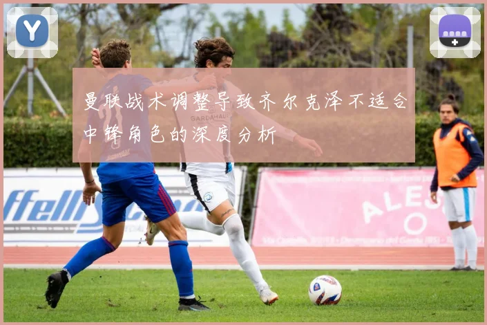 曼联战术调整导致齐尔克泽不适合中锋角色的深度分析